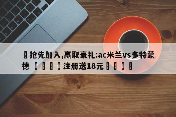 ✅抢先加入,赢取豪礼:ac米兰vs多特蒙德 🏆注册送18元🎁