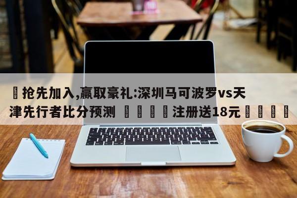 ✅抢先加入,赢取豪礼:深圳马可波罗vs天津先行者比分预测 🏆注册送18元🎁