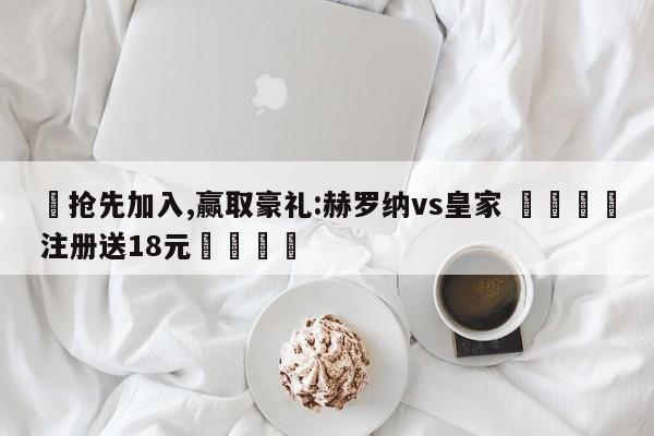 ✅抢先加入,赢取豪礼:赫罗纳vs皇家 🏆注册送18元🎁