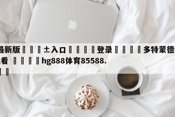 🥀最新版🎱入口🐔登录🚭多特蒙德vs奥格斯堡在线观看 🏆hg888体育85588.ME🎁