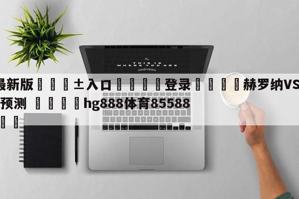 🥀最新版🎱入口🐔登录🚭赫罗纳VS比利亚雷亚尔对阵预测 🏆hg888体育85588.ME🎁