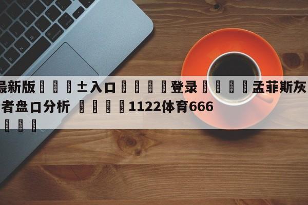 🥀最新版🎱入口🐔登录🚭孟菲斯灰熊vs印第安纳步行者盘口分析 🏆1122体育66688.ME🎁
