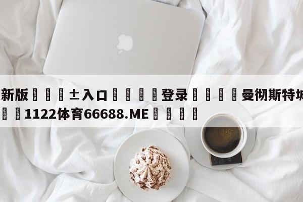 🥀最新版🎱入口🐔登录🚭曼彻斯特城与曼彻斯特联 🏆1122体育66688.ME🎁